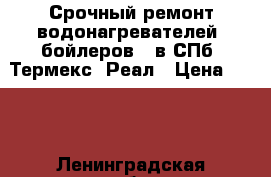 Срочный ремонт водонагревателей (бойлеров), в СПб  Термекс, Реал › Цена ­ 100 - Ленинградская обл., Санкт-Петербург г. Электро-Техника » Услуги   . Ленинградская обл.